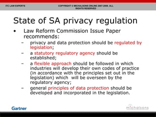 State of SA privacy regulation Law Reform Commission Issue Paper recommends: privacy and data protection should be  regulated by legislation ; a  statutory regulatory agency  should be established; a  flexible approach  should be followed in which industries will develop their own codes of practice (in accordance with the principles set out in the legislation) which  will be overseen by the regulatory agency; general  principles of data protection  should be developed and incorporated in the legislation. 