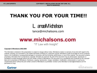 THANK YOU FOR YOUR TIME!! Lance Michalson [email_address] “ IT Law with Insight” www.michalsons.com Copyright © Michalsons 2002-2009 The information contained in this presentation is subject to change without notice. Michalsons makes no warranty of any kind with regard to the material, including, but not limited to, the implied warranties of fitness for a particular purpose. Michalsons shall not be liable for errors contained herein or for incidental or consequential damages in connection with the furnishing, performance, or use of this material. This document contains proprietary information that is protected by copyright. All rights are reserved. No part of this document may be photocopied, reproduced, or translated to another language without the prior written consent of Michalsons This document is an unpublished work protected by the copyright laws and is proprietary to Michalsons. Disclosure, copying, reproduction, merger, translation, modification, enhancement, or use by any unauthorised person without the prior written consent of Michalsons is prohibited. Contact Lance Michalson at lance@michalsons.com for permission to copy. 
