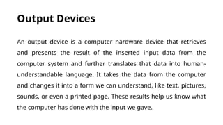 Output Devices
An output device is a computer hardware device that retrieves
and presents the result of the inserted input data from the
computer system and further translates that data into human-
understandable language. It takes the data from the computer
and changes it into a form we can understand, like text, pictures,
sounds, or even a printed page. These results help us know what
the computer has done with the input we gave.
 