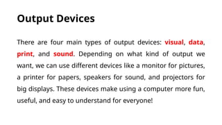 Output Devices
There are four main types of output devices: visual, data,
print, and sound. Depending on what kind of output we
want, we can use different devices like a monitor for pictures,
a printer for papers, speakers for sound, and projectors for
big displays. These devices make using a computer more fun,
useful, and easy to understand for everyone!
 