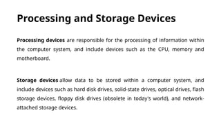 Processing and Storage Devices
Processing devices are responsible for the processing of information within
the computer system, and include devices such as the CPU, memory and
motherboard.
Storage devices allow data to be stored within a computer system, and
include devices such as hard disk drives, solid-state drives, optical drives, flash
storage devices, floppy disk drives (obsolete in today's world), and network-
attached storage devices.
 