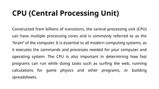CPU (Central Processing Unit)
Constructed from billions of transistors, the central processing unit (CPU)
can have multiple processing cores and is commonly referred to as the
“brain” of the computer. It is essential to all modern computing systems, as
it executes the commands and processes needed for your computer and
operating system. The CPU is also important in determining how fast
programs can run while doing tasks such as surfing the web, running
calculations for game physics and other programs, or building
spreadsheets.
 