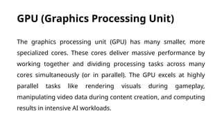 GPU (Graphics Processing Unit)
The graphics processing unit (GPU) has many smaller, more
specialized cores. These cores deliver massive performance by
working together and dividing processing tasks across many
cores simultaneously (or in parallel). The GPU excels at highly
parallel tasks like rendering visuals during gameplay,
manipulating video data during content creation, and computing
results in intensive AI workloads.
 