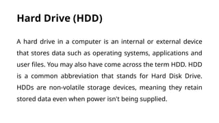 Hard Drive (HDD)
A hard drive in a computer is an internal or external device
that stores data such as operating systems, applications and
user files. You may also have come across the term HDD. HDD
is a common abbreviation that stands for Hard Disk Drive.
HDDs are non-volatile storage devices, meaning they retain
stored data even when power isn't being supplied.
 