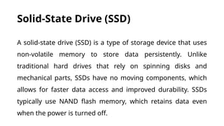 Solid-State Drive (SSD)
A solid-state drive (SSD) is a type of storage device that uses
non-volatile memory to store data persistently. Unlike
traditional hard drives that rely on spinning disks and
mechanical parts, SSDs have no moving components, which
allows for faster data access and improved durability. SSDs
typically use NAND flash memory, which retains data even
when the power is turned off.
 