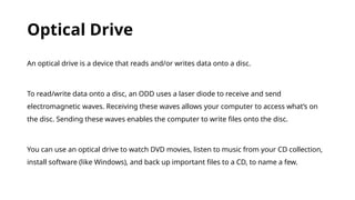 Optical Drive
An optical drive is a device that reads and/or writes data onto a disc.
To read/write data onto a disc, an ODD uses a laser diode to receive and send
electromagnetic waves. Receiving these waves allows your computer to access what’s on
the disc. Sending these waves enables the computer to write files onto the disc.
You can use an optical drive to watch DVD movies, listen to music from your CD collection,
install software (like Windows), and back up important files to a CD, to name a few.
 