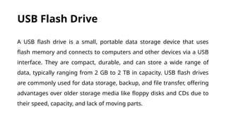 USB Flash Drive
A USB flash drive is a small, portable data storage device that uses
flash memory and connects to computers and other devices via a USB
interface. They are compact, durable, and can store a wide range of
data, typically ranging from 2 GB to 2 TB in capacity. USB flash drives
are commonly used for data storage, backup, and file transfer, offering
advantages over older storage media like floppy disks and CDs due to
their speed, capacity, and lack of moving parts.
 