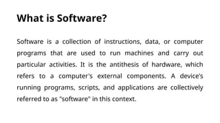 What is Software?
Software is a collection of instructions, data, or computer
programs that are used to run machines and carry out
particular activities. It is the antithesis of hardware, which
refers to a computer's external components. A device's
running programs, scripts, and applications are collectively
referred to as "software" in this context.
 