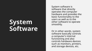 System
Software
System software is
software that directly
operates the computer
hardware and provides the
basic functionality to the
users as well as to the
other software to operate
smoothly.
Or in other words, system
software basically controls
a computer’s internal
functioning and also
controls hardware devices
such as monitors, printers,
and storage devices, etc.
 
