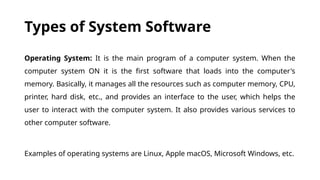 Types of System Software
Operating System: It is the main program of a computer system. When the
computer system ON it is the first software that loads into the computer's
memory. Basically, it manages all the resources such as computer memory, CPU,
printer, hard disk, etc., and provides an interface to the user, which helps the
user to interact with the computer system. It also provides various services to
other computer software.
Examples of operating systems are Linux, Apple macOS, Microsoft Windows, etc.
 