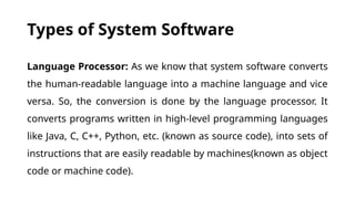 Types of System Software
Language Processor: As we know that system software converts
the human-readable language into a machine language and vice
versa. So, the conversion is done by the language processor. It
converts programs written in high-level programming languages
like Java, C, C++, Python, etc. (known as source code), into sets of
instructions that are easily readable by machines(known as object
code or machine code).
 