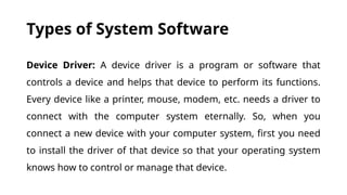 Types of System Software
Device Driver: A device driver is a program or software that
controls a device and helps that device to perform its functions.
Every device like a printer, mouse, modem, etc. needs a driver to
connect with the computer system eternally. So, when you
connect a new device with your computer system, first you need
to install the driver of that device so that your operating system
knows how to control or manage that device.
 