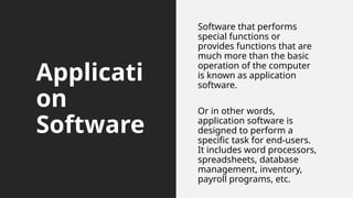 Applicati
on
Software
Software that performs
special functions or
provides functions that are
much more than the basic
operation of the computer
is known as application
software.
Or in other words,
application software is
designed to perform a
specific task for end-users.
It includes word processors,
spreadsheets, database
management, inventory,
payroll programs, etc.
 