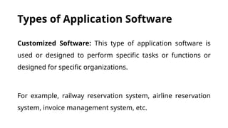 Types of Application Software
Customized Software: This type of application software is
used or designed to perform specific tasks or functions or
designed for specific organizations.
For example, railway reservation system, airline reservation
system, invoice management system, etc.
 