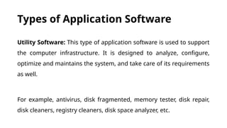 Types of Application Software
Utility Software: This type of application software is used to support
the computer infrastructure. It is designed to analyze, configure,
optimize and maintains the system, and take care of its requirements
as well.
For example, antivirus, disk fragmented, memory tester, disk repair,
disk cleaners, registry cleaners, disk space analyzer, etc.
 
