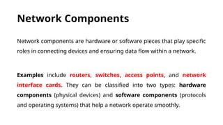 Network Components
Network components are hardware or software pieces that play specific
roles in connecting devices and ensuring data flow within a network.
Examples include routers, switches, access points, and network
interface cards. They can be classified into two types: hardware
components (physical devices) and software components (protocols
and operating systems) that help a network operate smoothly.
 