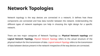 Network Topologies
Network topology is the way devices are connected in a network. It defines how these
components are connected and how data transfer between the network. Understanding the
different types of network topologies can help in choosing the right design for a specific
network.
There are two major categories of Network Topology i.e. Physical Network topology and
Logical Network Topology. Physical Network Topology refers to the actual structure of the
physical medium for the transmission of data. Logical network Topology refers to the transmission
of data between devices present in the network irrespective of the way devices are connected.
 