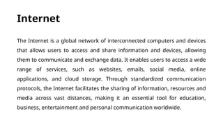 Internet
The Internet is a global network of interconnected computers and devices
that allows users to access and share information and devices, allowing
them to communicate and exchange data. It enables users to access a wide
range of services, such as websites, emails, social media, online
applications, and cloud storage. Through standardized communication
protocols, the Internet facilitates the sharing of information, resources and
media across vast distances, making it an essential tool for education,
business, entertainment and personal communication worldwide.
 