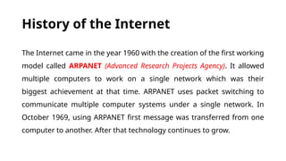 History of the Internet
The Internet came in the year 1960 with the creation of the first working
model called ARPANET (Advanced Research Projects Agency). It allowed
multiple computers to work on a single network which was their
biggest achievement at that time. ARPANET uses packet switching to
communicate multiple computer systems under a single network. In
October 1969, using ARPANET first message was transferred from one
computer to another. After that technology continues to grow.
 