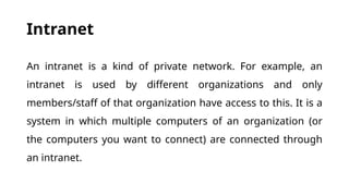 Intranet
An intranet is a kind of private network. For example, an
intranet is used by different organizations and only
members/staff of that organization have access to this. It is a
system in which multiple computers of an organization (or
the computers you want to connect) are connected through
an intranet.
 