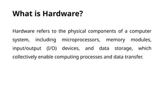 What is Hardware?
Hardware refers to the physical components of a computer
system, including microprocessors, memory modules,
input/output (I/O) devices, and data storage, which
collectively enable computing processes and data transfer.
 