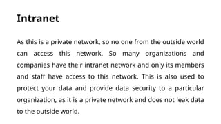 Intranet
As this is a private network, so no one from the outside world
can access this network. So many organizations and
companies have their intranet network and only its members
and staff have access to this network. This is also used to
protect your data and provide data security to a particular
organization, as it is a private network and does not leak data
to the outside world.
 