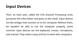 Input Devices
Then, its main part, called the CPU (Central Processing Unit),
processes the information and gives us the result. Input devices
are like bridges that connect us to the computer. Without them,
we wouldn’t be able to use the computer properly. Some
common input devices are the keyboard, mouse, microphone,
and scanner. They make it easy and fun to work with computers.
 