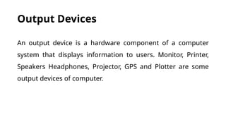 Output Devices
An output device is a hardware component of a computer
system that displays information to users. Monitor, Printer,
Speakers Headphones, Projector, GPS and Plotter are some
output devices of computer.
 