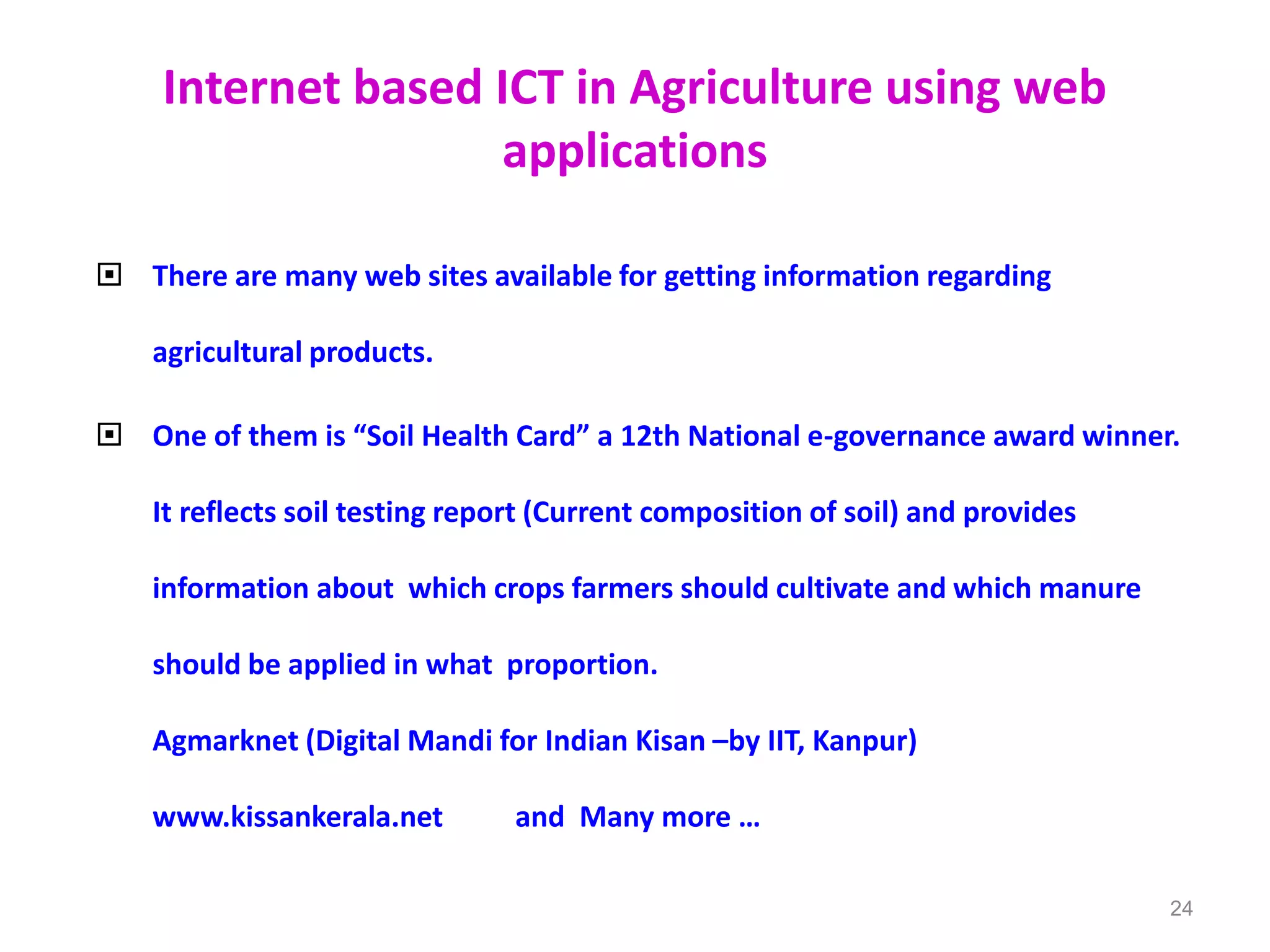 Internet based ICT in Agriculture using web
applications
 There are many web sites available for getting information regarding
agricultural products.
 One of them is “Soil Health Card” a 12th National e-governance award winner.
It reflects soil testing report (Current composition of soil) and provides
information about which crops farmers should cultivate and which manure
should be applied in what proportion.
Agmarknet (Digital Mandi for Indian Kisan –by IIT, Kanpur)
www.kissankerala.net and Many more …
24
 