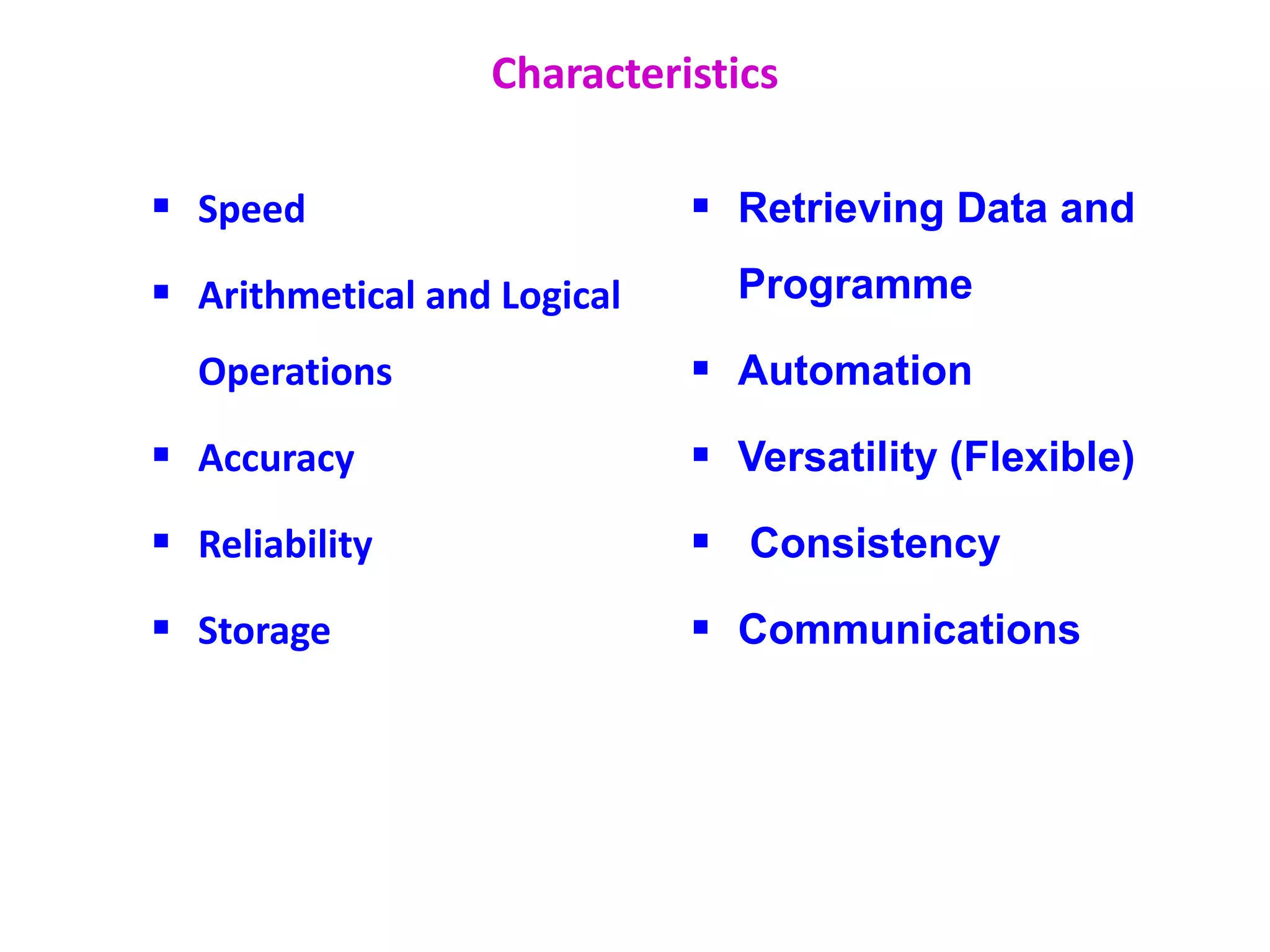 Characteristics
 Speed
 Arithmetical and Logical
Operations
 Accuracy
 Reliability
 Storage
 Retrieving Data and
Programme
 Automation
 Versatility (Flexible)
 Consistency
 Communications
 