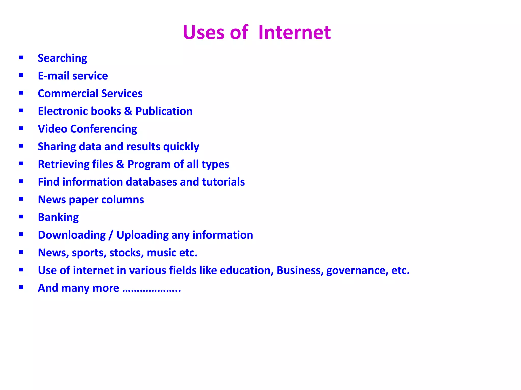 Uses of Internet
 Searching
 E-mail service
 Commercial Services
 Electronic books & Publication
 Video Conferencing
 Sharing data and results quickly
 Retrieving files & Program of all types
 Find information databases and tutorials
 News paper columns
 Banking
 Downloading / Uploading any information
 News, sports, stocks, music etc.
 Use of internet in various fields like education, Business, governance, etc.
 And many more ………………..
 