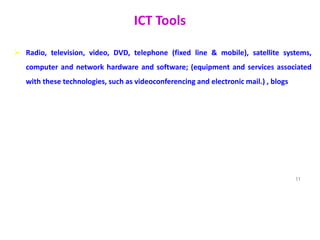 ICT Tools
 Radio, television, video, DVD, telephone (fixed line & mobile), satellite systems,
computer and network hardware and software; (equipment and services associated
with these technologies, such as videoconferencing and electronic mail.) , blogs
11
 