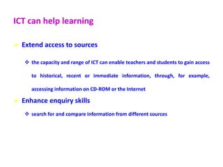 ICT can help learning
 Extend access to sources
 the capacity and range of ICT can enable teachers and students to gain access
to historical, recent or immediate information, through, for example,
accessing information on CD-ROM or the Internet
 Enhance enquiry skills
 search for and compare information from different sources
 