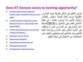 Does ICT increase access to learning opportunity?
 Education opportunities in dispersed
locations where conventional schools are not
viable;
 A choice to students and parents of what
they want to learn i.e. Choice based credit
system (CBCS);
 A safety net for school drop-outs so they do
not lapse into illiteracy;
 Alternative venue to schools.
 Second chance education.
 Standardised curriculum materials
 Lifelong learning concept
 Limiting fraud in assessment process
23
‫فرص‬
‫التعليم‬
‫في‬
‫أماكن‬
‫متفرقة‬
‫حيث‬
‫ال‬
‫مدارس‬
‫التقليدية‬
‫ليست‬
‫قابلة‬
‫للحياة‬
‫؛اختيار‬
‫الطالب‬
‫وأولياء‬
‫األمور‬
‫لما‬
‫يريدون‬
‫تعلمه‬
،
‫أي‬
‫نظام‬
‫االئتمان‬
‫القائم‬
‫على‬
‫االختيار‬
(
CBCS)
‫؛‬
‫شبكة‬
‫أمان‬
‫للمتسربين‬
‫من‬
‫المدارس‬
‫حتى‬
‫ال‬
‫يسق‬
‫طوا‬
‫في‬
‫األمية‬
‫؛مكان‬
‫بديل‬
‫للمدارس‬
.
‫فرصة‬
‫ثا‬
‫نية‬
‫للتعليم‬
.
‫مواد‬
‫المناهج‬
‫الموحدةمفهوم‬
‫التعلم‬
‫مدى‬
‫الحياةالحد‬
‫من‬
‫االحتيال‬
‫في‬
‫عملية‬
‫التقي‬
‫يم‬
 
