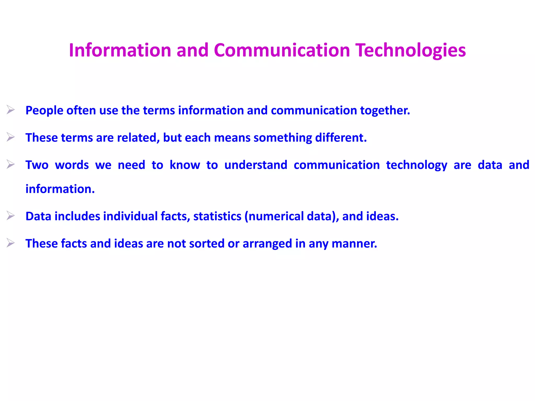 Information and Communication Technologies
 People often use the terms information and communication together.
 These terms are related, but each means something different.
 Two words we need to know to understand communication technology are data and
information.
 Data includes individual facts, statistics (numerical data), and ideas.
 These facts and ideas are not sorted or arranged in any manner.
 