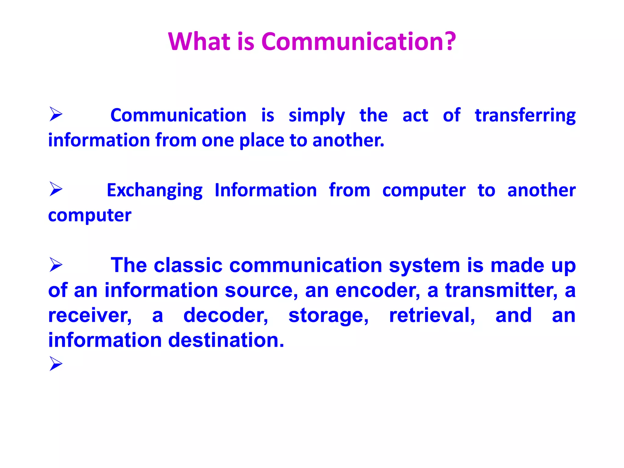 What is Communication?
 Communication is simply the act of transferring
information from one place to another.
 Exchanging Information from computer to another
computer
 The classic communication system is made up
of an information source, an encoder, a transmitter, a
receiver, a decoder, storage, retrieval, and an
information destination.

 