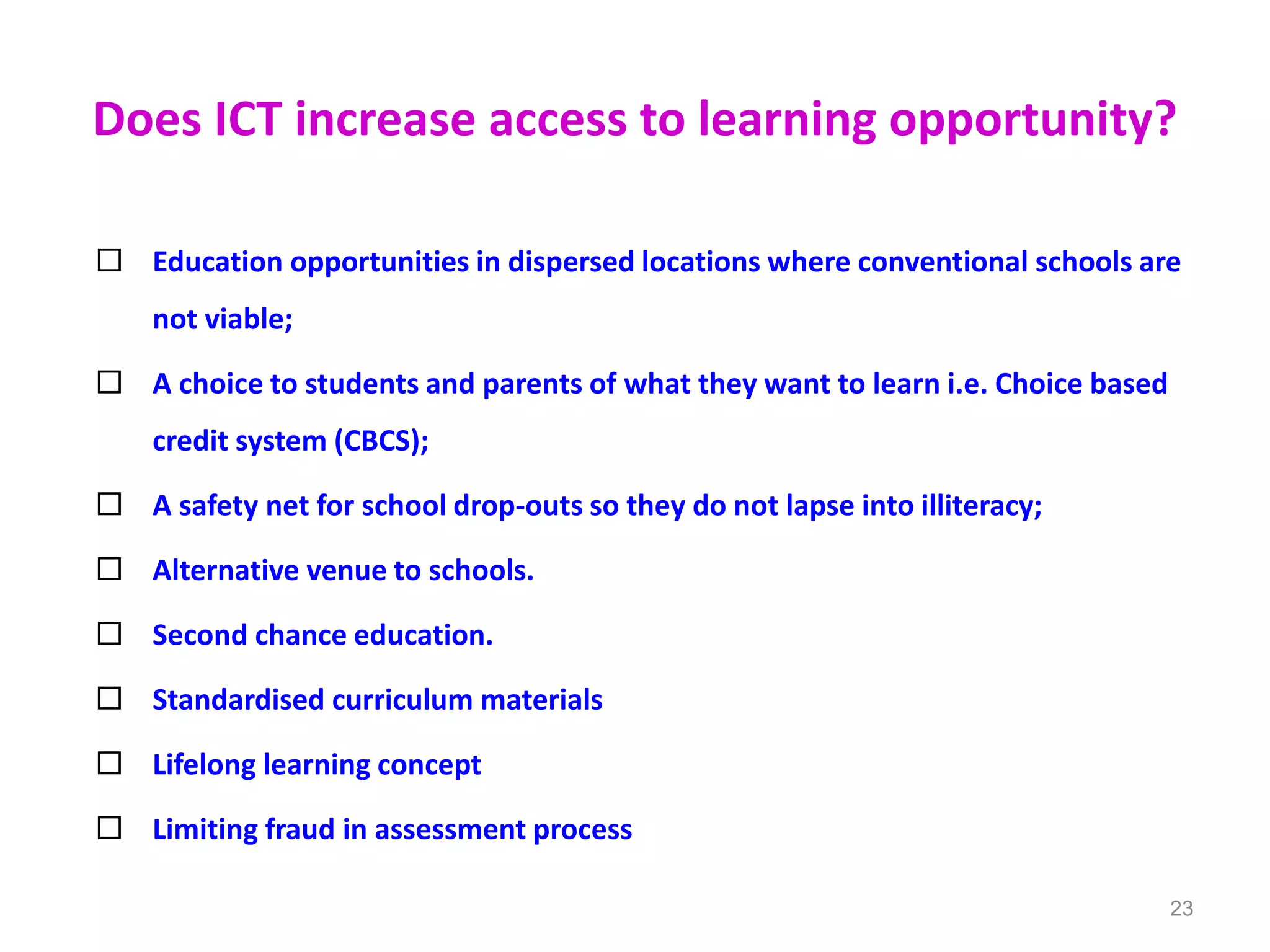 Does ICT increase access to learning opportunity?
 Education opportunities in dispersed locations where conventional schools are
not viable;
 A choice to students and parents of what they want to learn i.e. Choice based
credit system (CBCS);
 A safety net for school drop-outs so they do not lapse into illiteracy;
 Alternative venue to schools.
 Second chance education.
 Standardised curriculum materials
 Lifelong learning concept
 Limiting fraud in assessment process
23
 