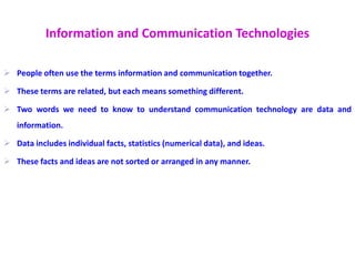 Information and Communication Technologies
 People often use the terms information and communication together.
 These terms are related, but each means something different.
 Two words we need to know to understand communication technology are data and
information.
 Data includes individual facts, statistics (numerical data), and ideas.
 These facts and ideas are not sorted or arranged in any manner.
 