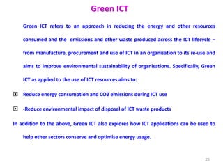 Green ICT
Green ICT refers to an approach in reducing the energy and other resources
consumed and the emissions and other waste produced across the ICT lifecycle –
from manufacture, procurement and use of ICT in an organisation to its re-use and
aims to improve environmental sustainability of organisations. Specifically, Green
ICT as applied to the use of ICT resources aims to:
 Reduce energy consumption and CO2 emissions during ICT use
 -Reduce environmental impact of disposal of ICT waste products
In addition to the above, Green ICT also explores how ICT applications can be used to
help other sectors conserve and optimise energy usage.
25
 