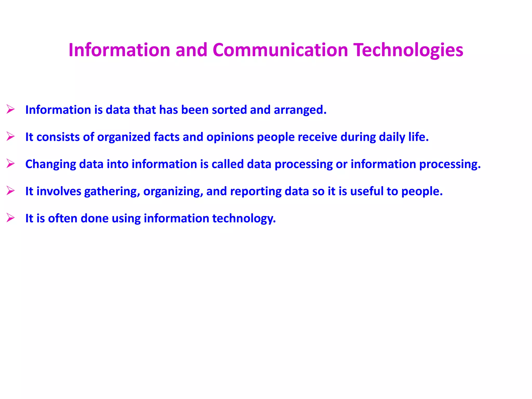 Information and Communication Technologies
 Information is data that has been sorted and arranged.
 It consists of organized facts and opinions people receive during daily life.
 Changing data into information is called data processing or information processing.
 It involves gathering, organizing, and reporting data so it is useful to people.
 It is often done using information technology.
 