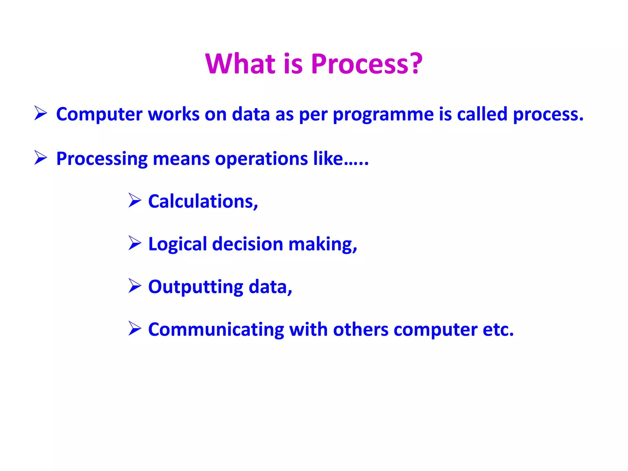 What is Process?
 Computer works on data as per programme is called process.
 Processing means operations like…..
 Calculations,
 Logical decision making,
 Outputting data,
 Communicating with others computer etc.
 