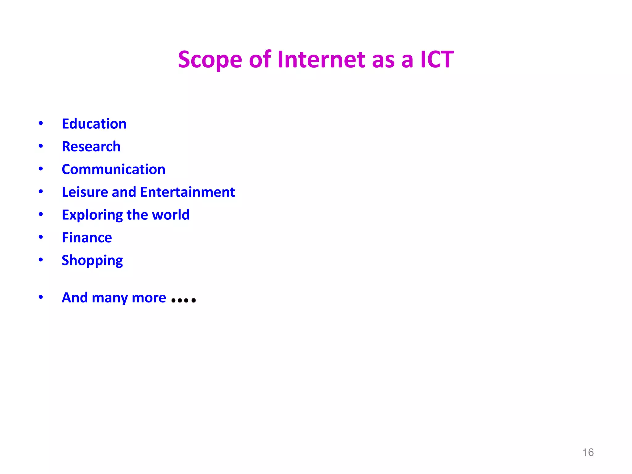 Scope of Internet as a ICT
• Education
• Research
• Communication
• Leisure and Entertainment
• Exploring the world
• Finance
• Shopping
• And many more ….
16
 