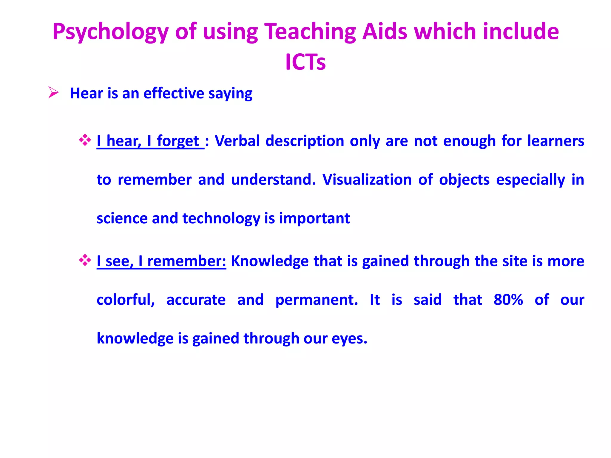 Psychology of using Teaching Aids which include
ICTs
 Hear is an effective saying
 I hear, I forget : Verbal description only are not enough for learners
to remember and understand. Visualization of objects especially in
science and technology is important
 I see, I remember: Knowledge that is gained through the site is more
colorful, accurate and permanent. It is said that 80% of our
knowledge is gained through our eyes.
 