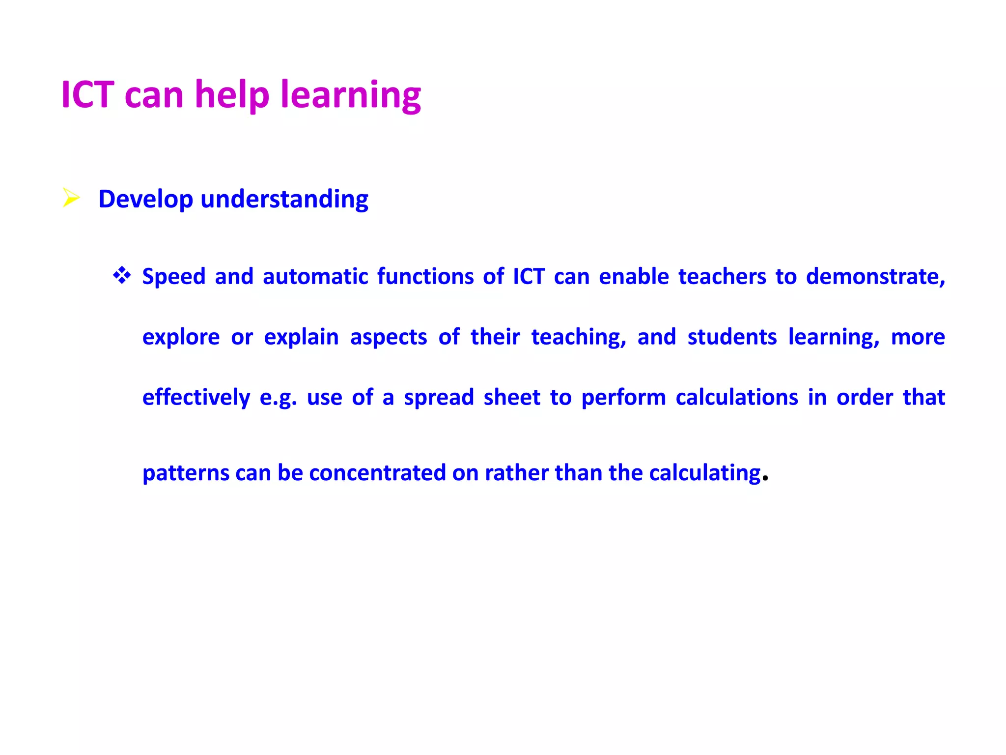 ICT can help learning
 Develop understanding
 Speed and automatic functions of ICT can enable teachers to demonstrate,
explore or explain aspects of their teaching, and students learning, more
effectively e.g. use of a spread sheet to perform calculations in order that
patterns can be concentrated on rather than the calculating.
 