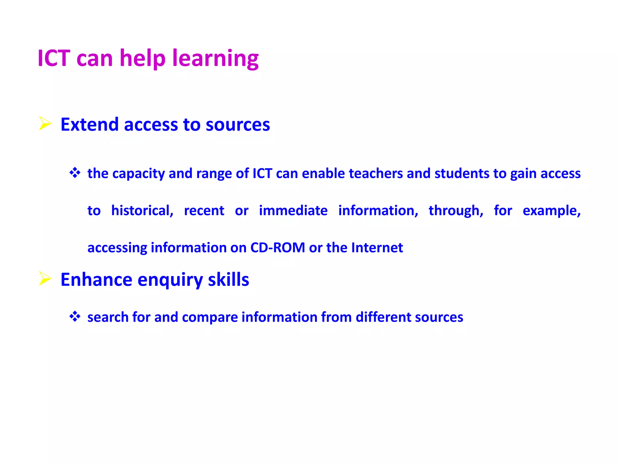 ICT can help learning
 Extend access to sources
 the capacity and range of ICT can enable teachers and students to gain access
to historical, recent or immediate information, through, for example,
accessing information on CD-ROM or the Internet
 Enhance enquiry skills
 search for and compare information from different sources
 