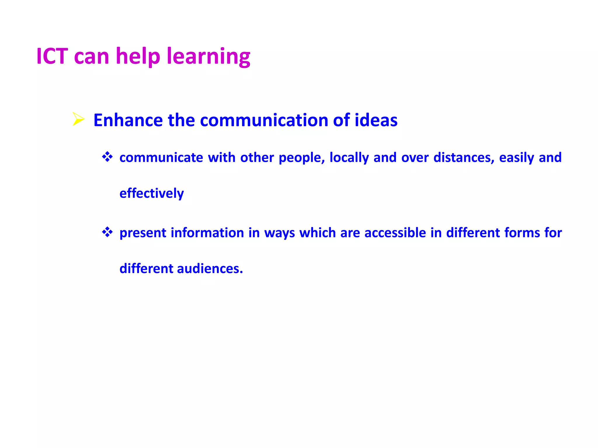 ICT can help learning
 Enhance the communication of ideas
 communicate with other people, locally and over distances, easily and
effectively
 present information in ways which are accessible in different forms for
different audiences.
 