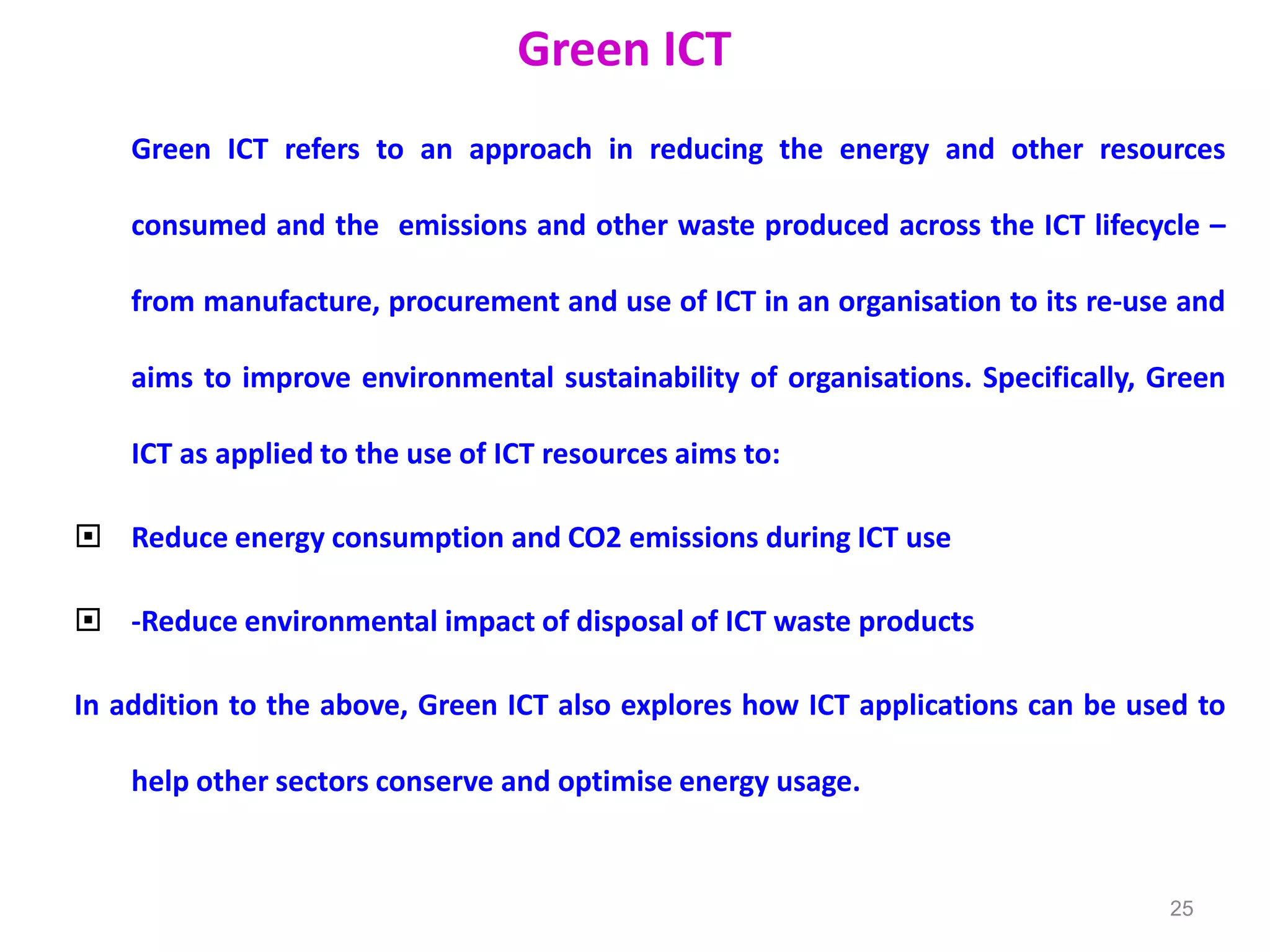 Green ICT
Green ICT refers to an approach in reducing the energy and other resources
consumed and the emissions and other waste produced across the ICT lifecycle –
from manufacture, procurement and use of ICT in an organisation to its re-use and
aims to improve environmental sustainability of organisations. Specifically, Green
ICT as applied to the use of ICT resources aims to:
 Reduce energy consumption and CO2 emissions during ICT use
 -Reduce environmental impact of disposal of ICT waste products
In addition to the above, Green ICT also explores how ICT applications can be used to
help other sectors conserve and optimise energy usage.
25
 