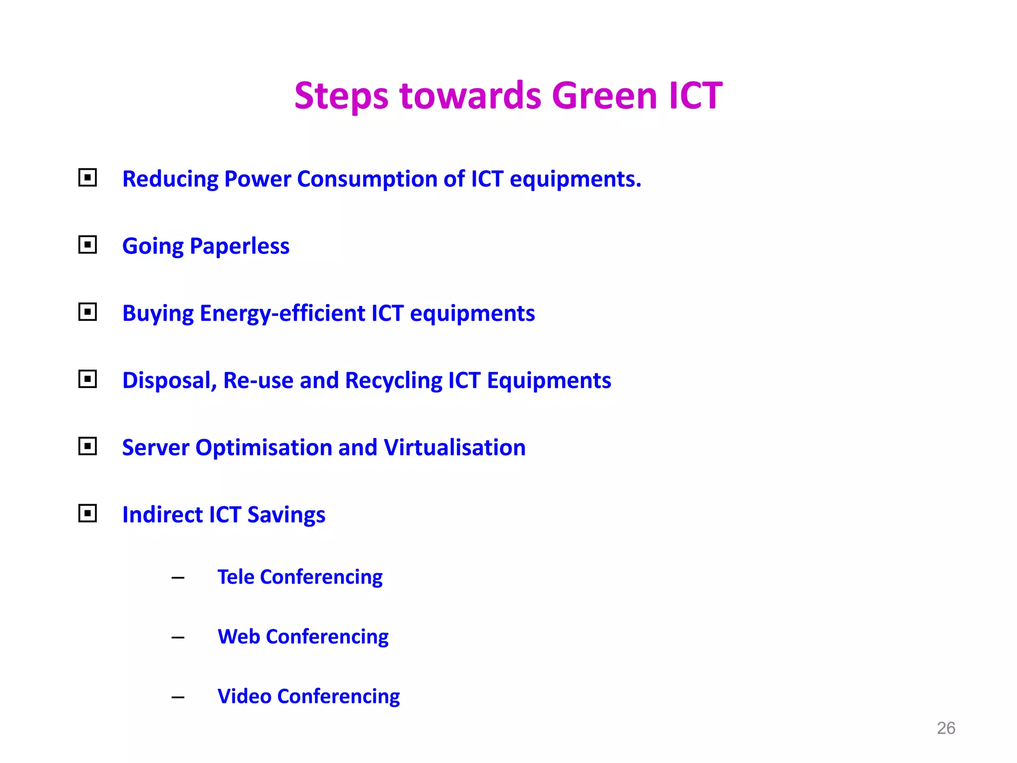 Steps towards Green ICT
 Reducing Power Consumption of ICT equipments.
 Going Paperless
 Buying Energy-efficient ICT equipments
 Disposal, Re-use and Recycling ICT Equipments
 Server Optimisation and Virtualisation
 Indirect ICT Savings
– Tele Conferencing
– Web Conferencing
– Video Conferencing
26
 