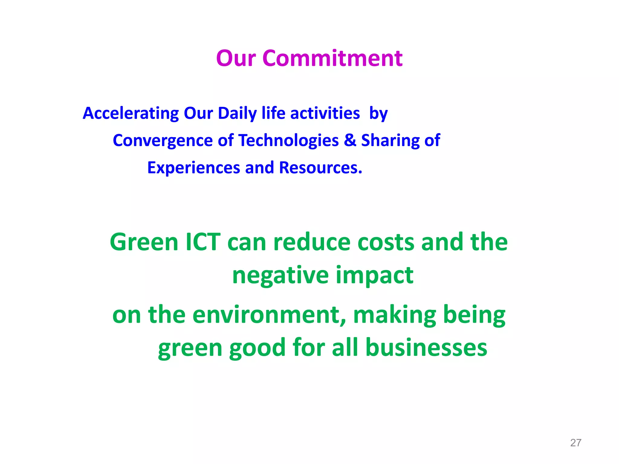 Our Commitment
Accelerating Our Daily life activities by
Convergence of Technologies & Sharing of
Experiences and Resources.
Green ICT can reduce costs and the
negative impact
on the environment, making being
green good for all businesses
27
 