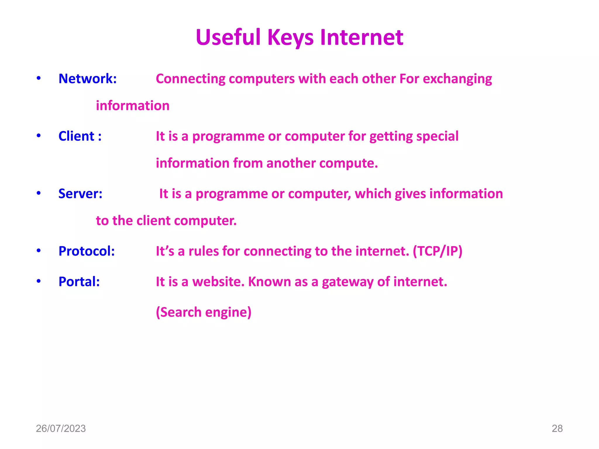 Useful Keys Internet
• Network: Connecting computers with each other For exchanging
information
• Client : It is a programme or computer for getting special
information from another compute.
• Server: It is a programme or computer, which gives information
to the client computer.
• Protocol: It’s a rules for connecting to the internet. (TCP/IP)
• Portal: It is a website. Known as a gateway of internet.
(Search engine)
26/07/2023 28
 